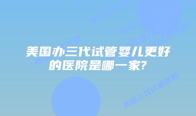 美国办三代试管婴儿更好的医院是哪一家?