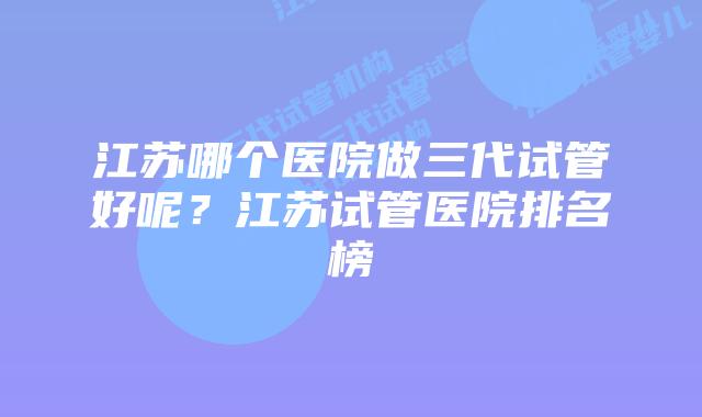 江苏哪个医院做三代试管好呢?江苏试管医院排名榜