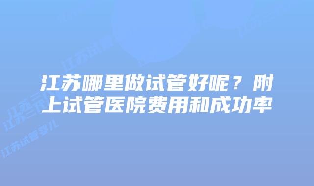 江苏哪里做试管好呢?附上试管医院费用和成功率