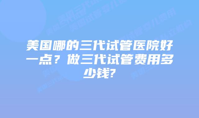 美国哪的三代试管医院好一点？做三代试管费用多少钱?