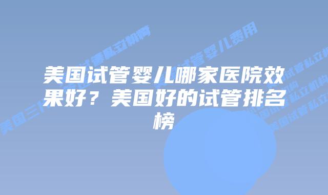 美国试管婴儿哪家医院效果好？美国好的试管排名榜