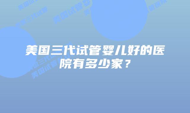 美国三代试管婴儿好的医院有多少家？