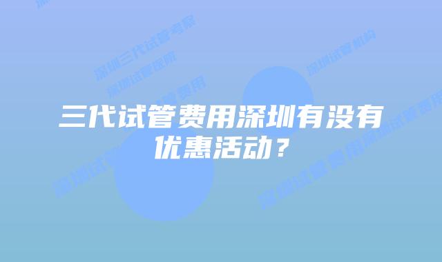 三代试管费用深圳有没有优惠活动？