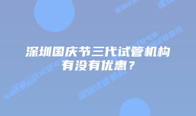 深圳国庆节三代试管机构有没有优惠？