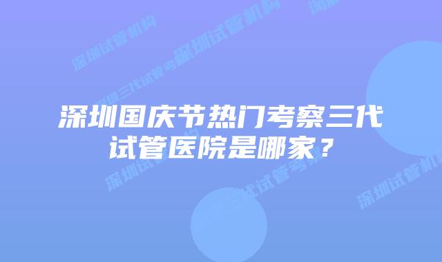深圳国庆节热门考察三代试管医院是哪家？