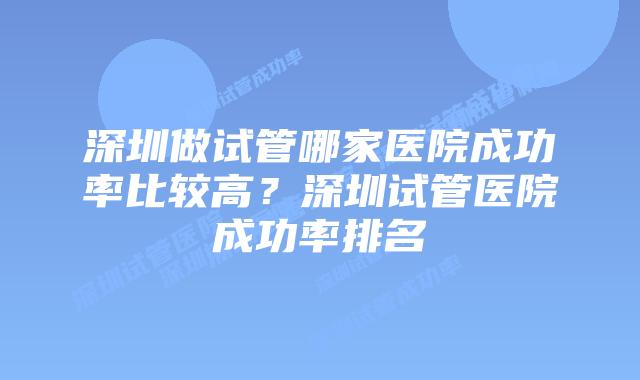 深圳做试管哪家医院成功率比较高？深圳试管医院成功率排名