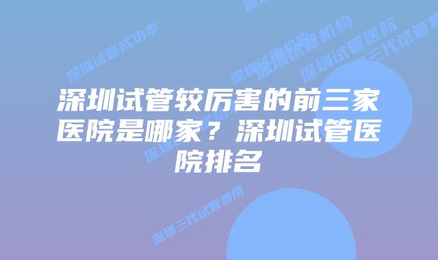 深圳试管较厉害的前三家医院是哪家？深圳试管医院排名