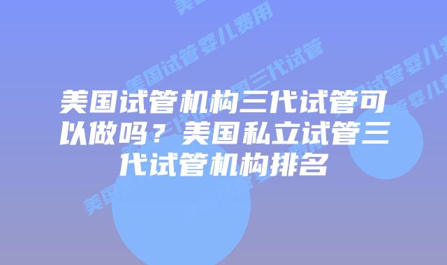 美国试管机构三代试管可以做吗?美国私立试管三代试管机构排名
