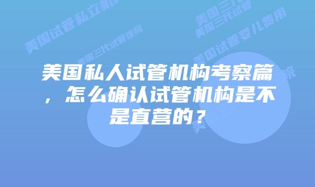 美国私人试管机构考察篇，怎么确认试管机构是不是直营的？