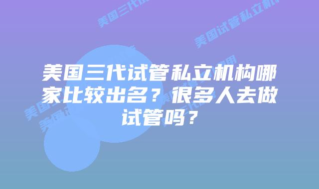 美国三代试管私立机构哪家比较出名?很多人去做试管吗?
