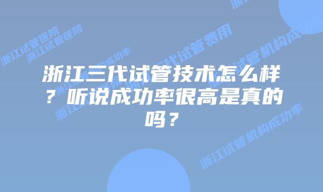 浙江三代试管技术怎么样？听说成功率很高是真的吗？