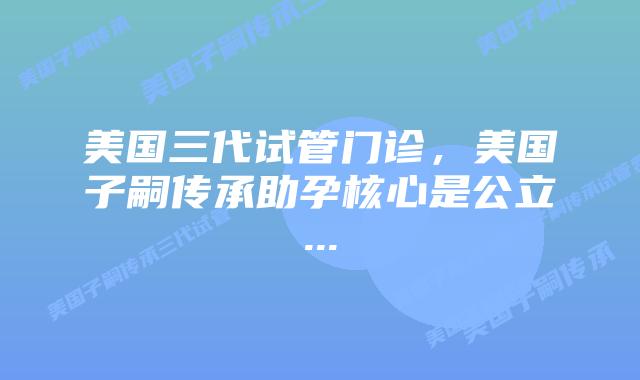 美国三代试管门诊,美国子嗣传承助孕核心是公立...