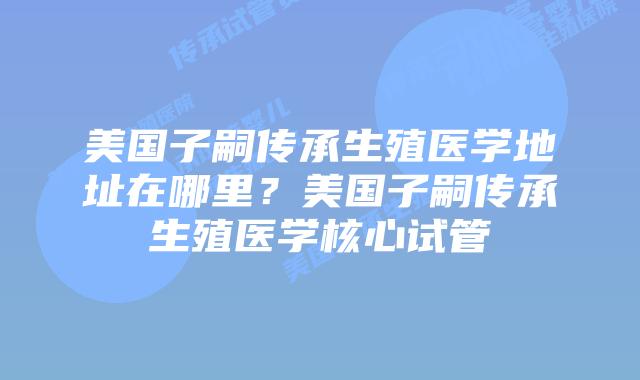 美国子嗣传承生殖医学地址在哪里？美国子嗣传承生殖医学核心试管