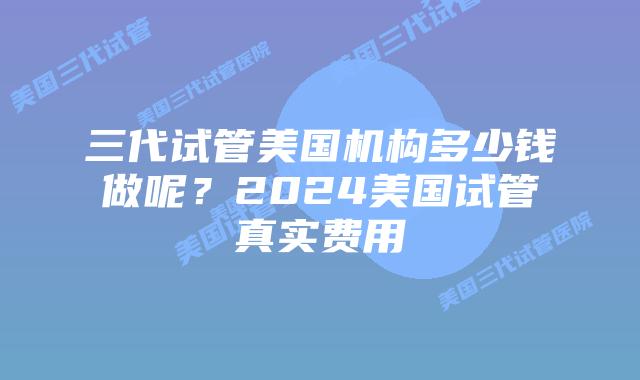 三代试管美国机构多少钱做呢?2024美国试管真实费用