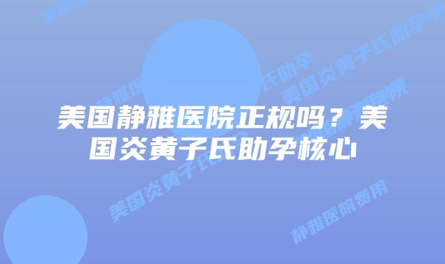 美国静雅医院正规吗?美国炎黄子氏助孕核心