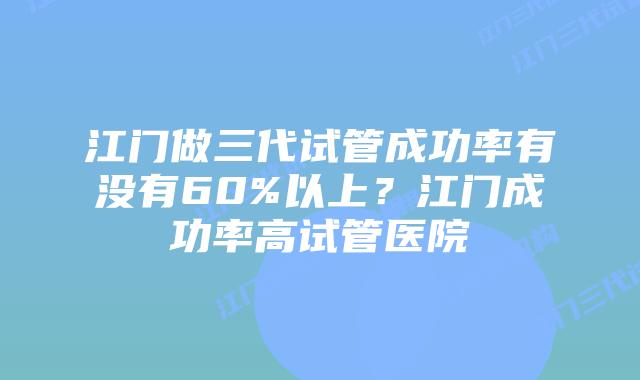 江门做三代试管成功率有没有60%以上？江门成功率高试管医院
