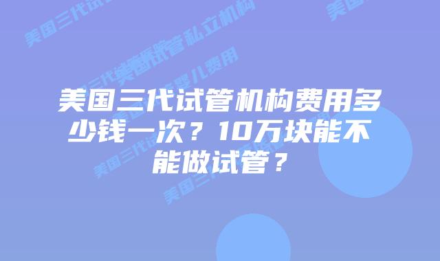 美国三代试管机构费用多少钱一次?10万块能不能做试管?