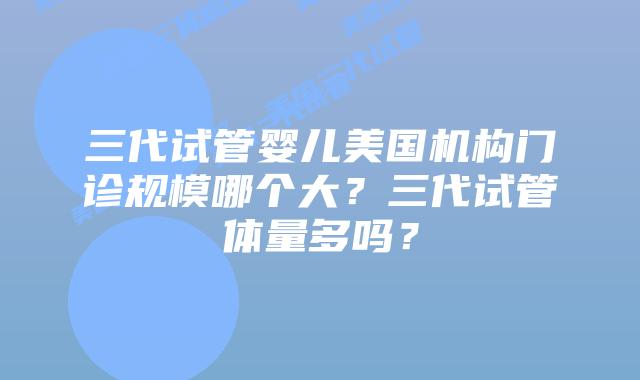三代试管婴儿美国机构门诊规模哪个大?三代试管体量多吗?
