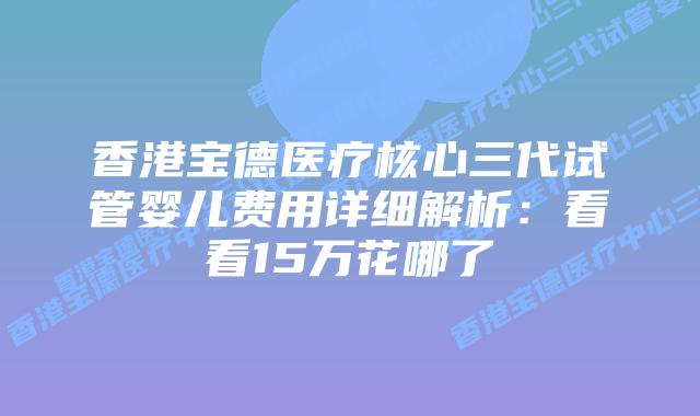 香港宝德医疗核心三代试管婴儿费用详细解析:看看15万花哪了