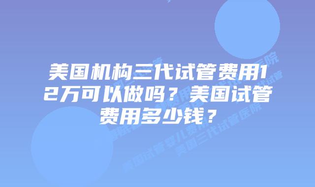 美国机构三代试管费用12万可以做吗?美国试管费用多少钱?