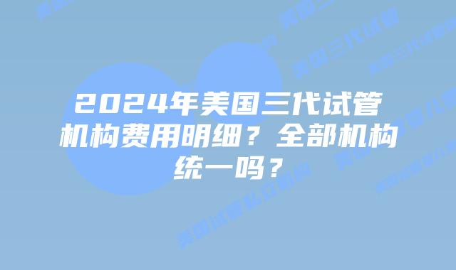 2024年美国三代试管机构费用明细?全部机构统一吗?