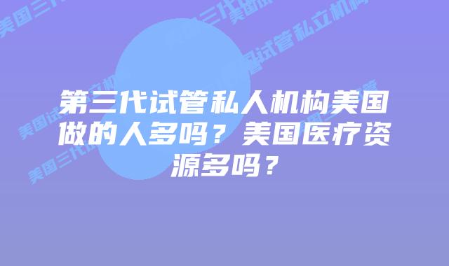 第三代试管私人机构美国做的人多吗?美国医疗资源多吗?