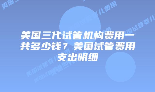 美国三代试管机构费用一共多少钱？美国试管费用支出明细