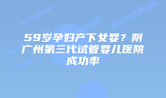59岁孕妇产下女婴?附广州第三代试管婴儿医院成功率