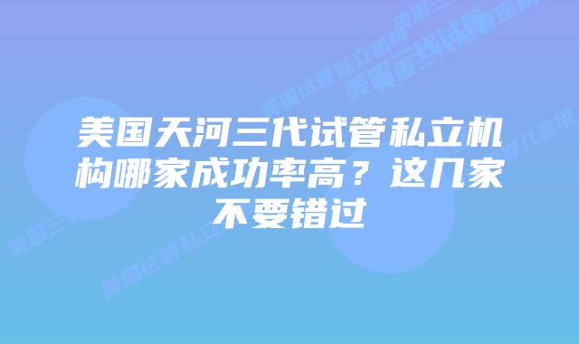 美国天河三代试管私立机构哪家成功率高?这几家不要错过