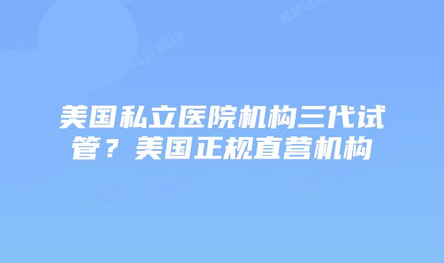 美国私立医院机构三代试管?美国正规直营机构