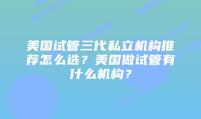 美国试管三代私立机构推荐怎么选？美国做试管有什么机构？