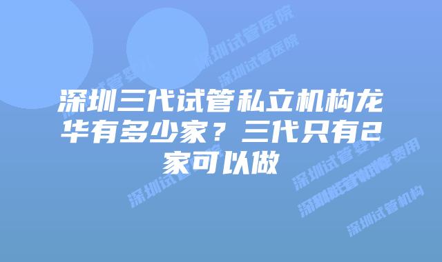 深圳三代试管私立机构龙华有多少家？三代只有2家可以做