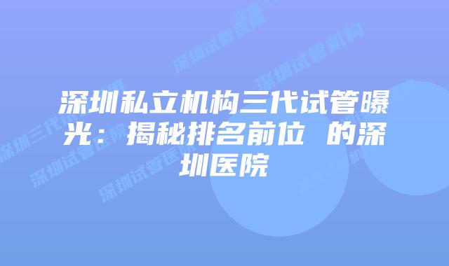 深圳私立机构三代试管曝光：揭秘排名前位 的深圳医院