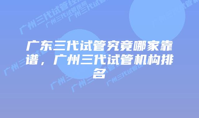 广东三代试管究竟哪家靠谱,广州三代试管机构排名
