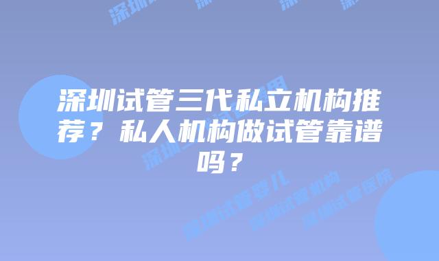 深圳试管三代私立机构推荐？私人机构做试管靠谱吗？