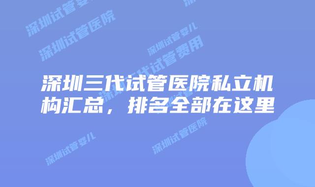 深圳三代试管医院私立机构汇总，排名全部在这里