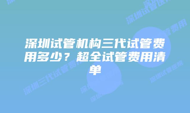 深圳试管机构三代试管费用多少？超全试管费用清单