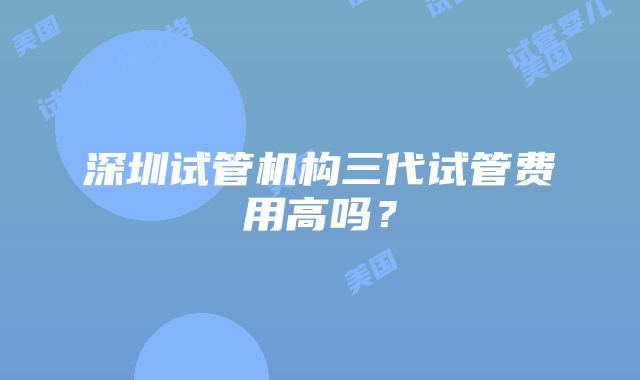 深圳试管机构三代试管费用高吗?