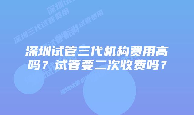 深圳试管三代机构费用高吗？试管要二次收费吗？