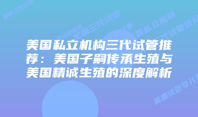 美国私立机构三代试管推荐:美国子嗣传承生殖与美国精诚生殖的深度解析