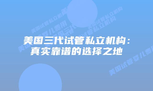 美国三代试管私立机构:真实靠谱的选择之地
