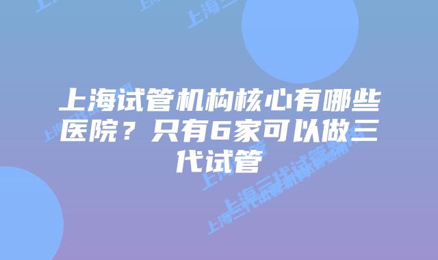 上海试管机构核心有哪些医院？只有6家可以做三代试管