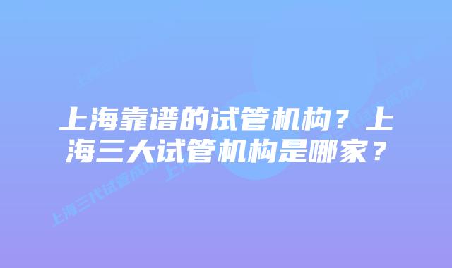 上海靠谱的试管机构？上海三大试管机构是哪家？