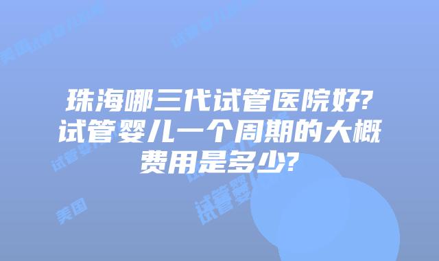 珠海哪三代试管医院好?试管婴儿一个周期的大概费用是多少?