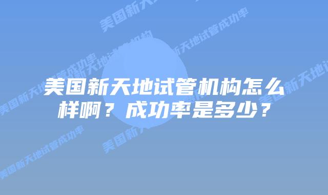 美国新天地试管机构怎么样啊？成功率是多少？