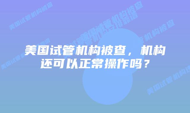 美国试管机构被查,机构还可以正常操作吗?