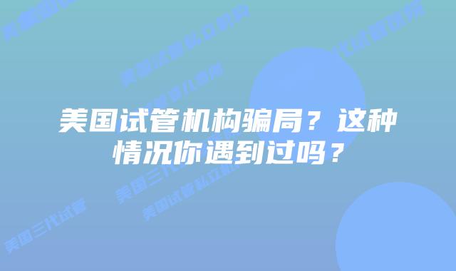 美国试管机构骗局?这种情况你遇到过吗?
