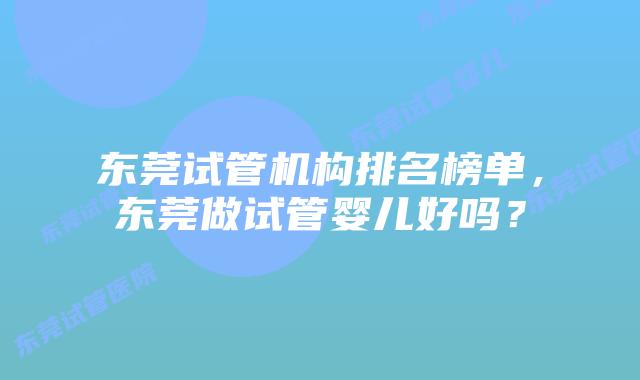 东莞试管机构排名榜单，东莞做试管婴儿好吗？