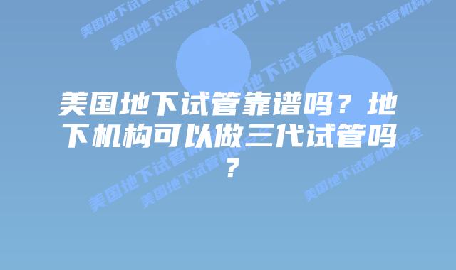 美国地下试管靠谱吗？地下机构可以做三代试管吗？