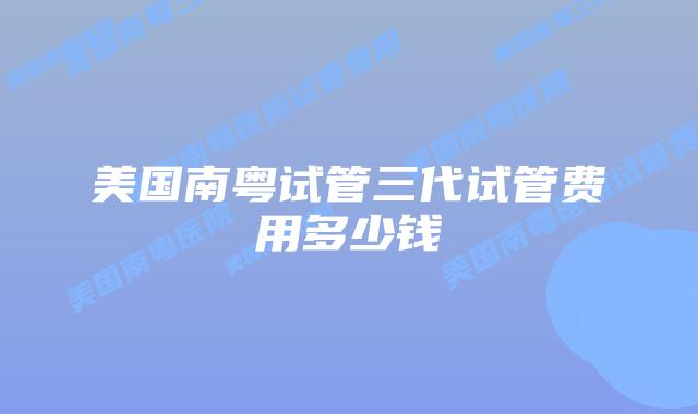 美国南粤试管三代试管费用多少钱